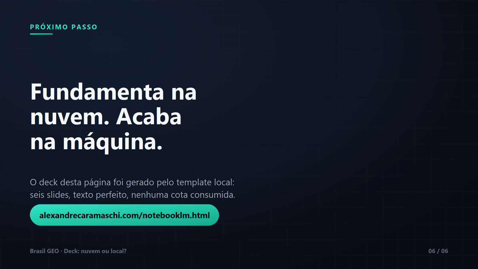 Slide de encerramento com rótulo "Próximo passo" e título "Fundamenta na nuvem. Acaba na máquina." Texto: o deck desta página foi gerado pelo template local — seis slides, texto perfeito, nenhuma cota consumida. Botão em verde-água com o endereço alexandrecaramaschi.com/notebooklm.html. Rodapé Brasil GEO, slide 06 de 06.